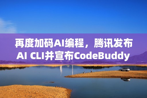 再度加码AI编程，腾讯发布AI CLI并宣布CodeBuddy IDE开启公测