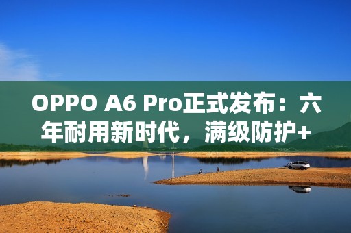 OPPO A6 Pro正式发布：六年耐用新时代，满级防护+流畅双引擎全面升级