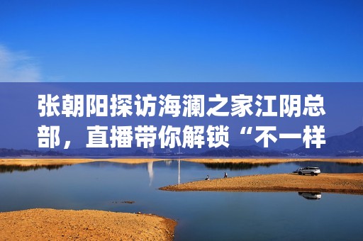 张朝阳探访海澜之家江阴总部，直播带你解锁“不一样的海澜之家”(张朝阳探访海澜之家总部)