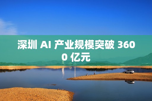 深圳 AI 产业规模突破 3600 亿元