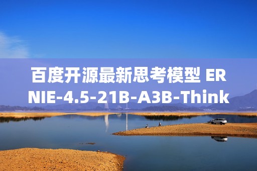 百度开源最新思考模型 ERNIE-4.5-21B-A3B-Thinking