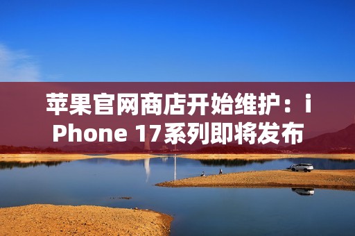 苹果官网商店开始维护：iPhone 17系列即将发布