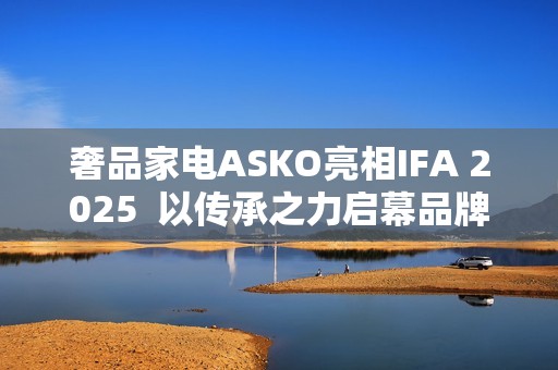 奢品家电ASKO亮相IFA 2025  以传承之力启幕品牌升级