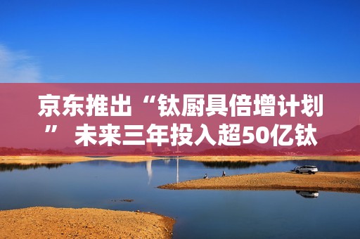 京东推出“钛厨具倍增计划” 未来三年投入超50亿钛厨具采购资金