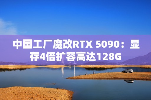 中国工厂魔改RTX 5090：显存4倍扩容高达128G