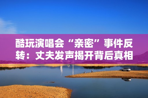 酷玩演唱会“亲密”事件反转：丈夫发声揭开背后真相