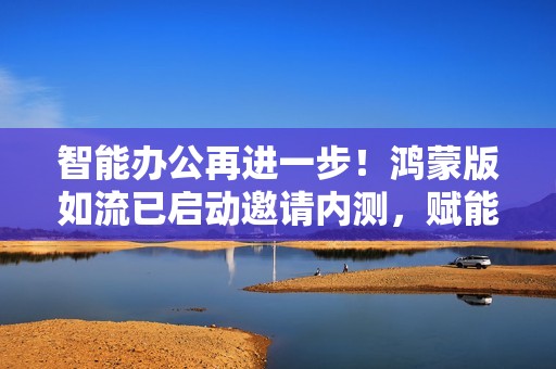 智能办公再进一步！鸿蒙版如流已启动邀请内测，赋能企业高效协同
