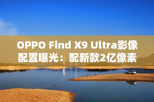 OPPO Find X9 Ultra影像配置曝光：配新款2亿像素主摄