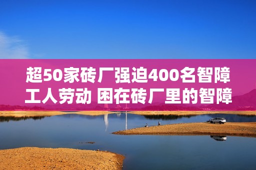 超50家砖厂强迫400名智障工人劳动 困在砖厂里的智障工人