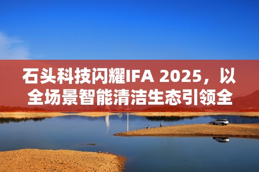 石头科技闪耀IFA 2025，以全场景智能清洁生态引领全球家电创新浪潮