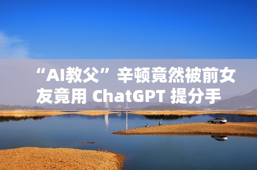 “AI教父”辛顿竟然被前女友竟用 ChatGPT 提分手