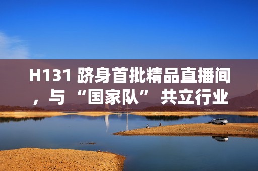 H131 跻身首批精品直播间，与 “国家队” 共立行业标杆