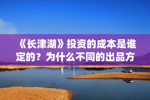 《长津湖》投资的成本是谁定的？为什么不同的出品方价格不一样？(长津湖投资方名单)
