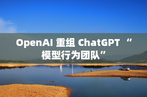 OpenAI 重组 ChatGPT “模型行为团队”