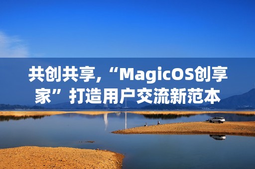共创共享,“MagicOS创享家”打造用户交流新范本