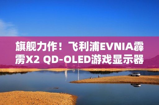 旗舰力作！飞利浦EVNIA霹雳X2 QD-OLED游戏显示器27M2N8500X疾速来袭！