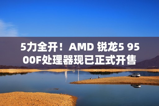 5力全开！AMD 锐龙5 9500F处理器现已正式开售