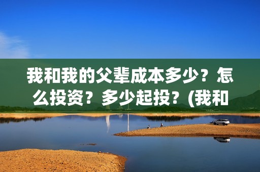 我和我的父辈成本多少？怎么投资？多少起投？(我和我的父辈的含义)