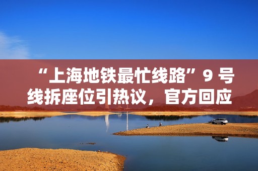 “上海地铁最忙线路”9 号线拆座位引热议，官方回应称“仅改一组列车提升地铁运能“
