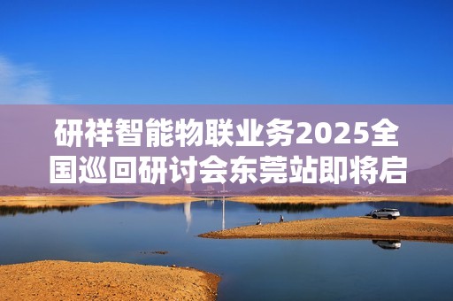 研祥智能物联业务2025全国巡回研讨会东莞站即将启幕！