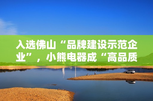 入选佛山“品牌建设示范企业”，小熊电器成“高品质”标杆