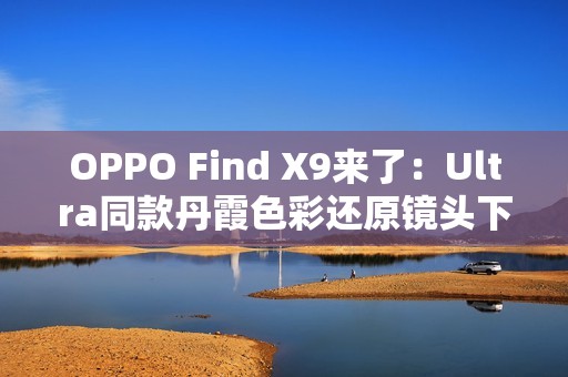 OPPO Find X9来了：Ultra同款丹霞色彩还原镜头下放 全系标配
