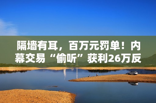 隔墙有耳，百万元罚单！内幕交易“偷听”获利26万反被罚没106万