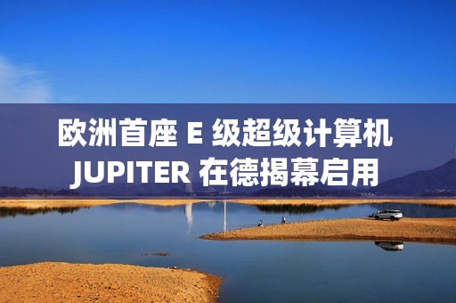欧洲首座 E 级超级计算机 JUPITER 在德揭幕启用