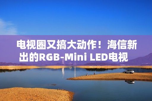 电视圈又搞大动作！海信新出的RGB-Mini LED电视  直接把画质卷到新高度