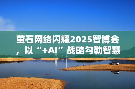 萤石网络闪耀2025智博会，以“+AI”战略勾勒智慧生活新图景