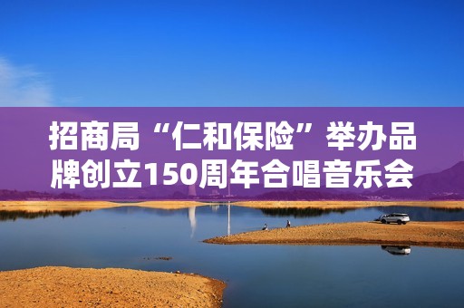 招商局“仁和保险”举办品牌创立150周年合唱音乐会