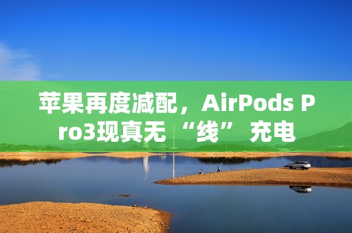 苹果再度减配，AirPods Pro3现真无 “线” 充电