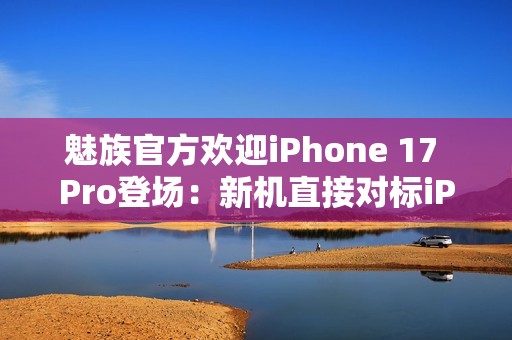 魅族官方欢迎iPhone 17 Pro登场：新机直接对标iPhone？