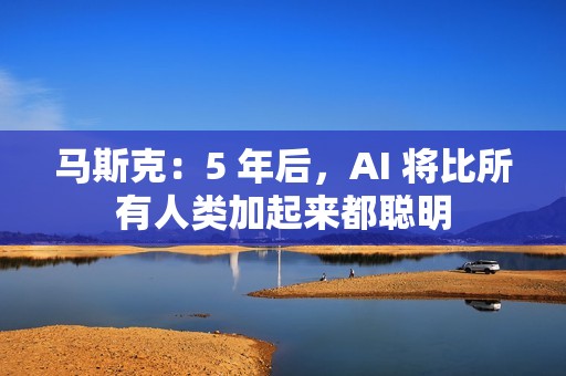 马斯克：5 年后，AI 将比所有人类加起来都聪明