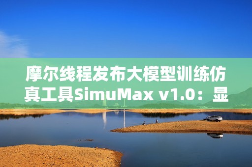 摩尔线程发布大模型训练仿真工具SimuMax v1.0：显存误差仅1％