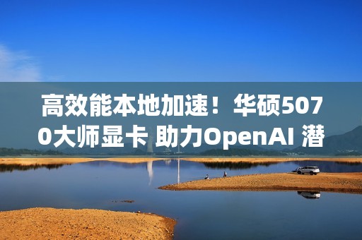 高效能本地加速！华硕5070大师显卡 助力OpenAI 潜力释放