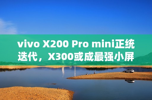 vivo X200 Pro mini正统迭代，X300或成最强小屏标准版