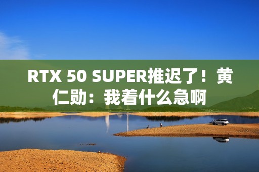 RTX 50 SUPER推迟了！黄仁勋：我着什么急啊