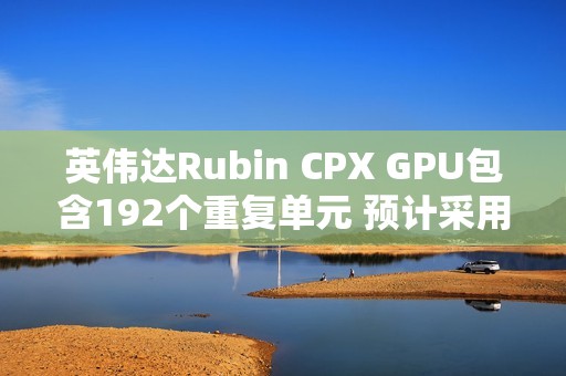 英伟达Rubin CPX GPU包含192个重复单元 预计采用512bit显存位宽
