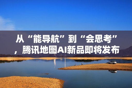 从“能导航”到“会思考”，腾讯地图AI新品即将发布