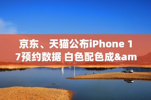 京东、天猫公布iPhone 17预约数据 白色配色成&ldquo;顶流&rdquo;