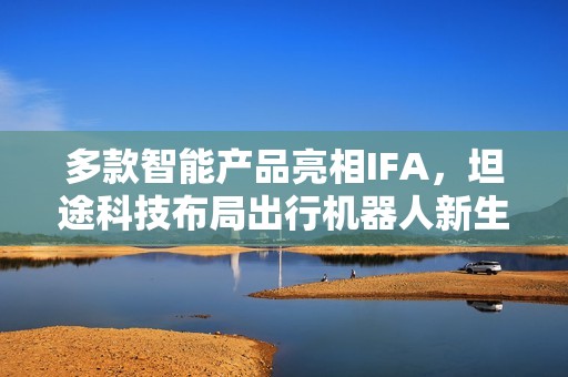 多款智能产品亮相IFA，坦途科技布局出行机器人新生态