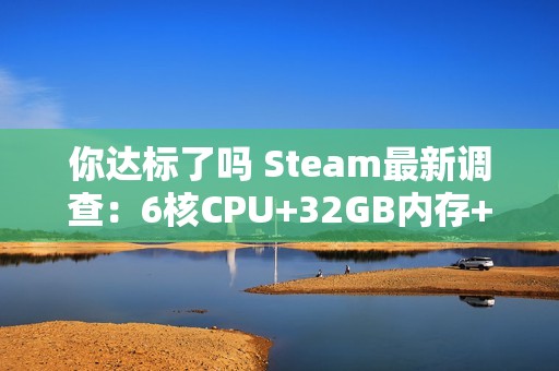 你达标了吗 Steam最新调查：6核CPU+32GB内存+1TB硬盘成PC游戏玩家主流配置