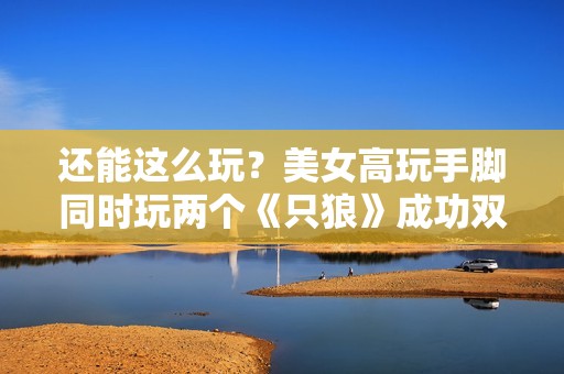 还能这么玩？美女高玩手脚同时玩两个《只狼》成功双杀总BOSS