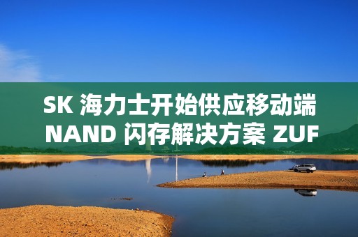 SK 海力士开始供应移动端 NAND 闪存解决方案 ZUFS 4.1