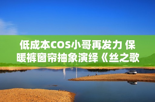 低成本COS小哥再发力 保暖裤窗帘抽象演绎《丝之歌》