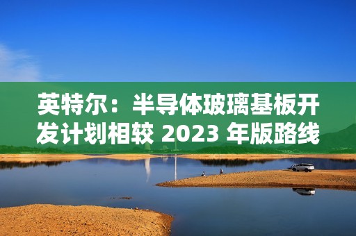 英特尔：半导体玻璃基板开发计划相较 2023 年版路线图没有变化