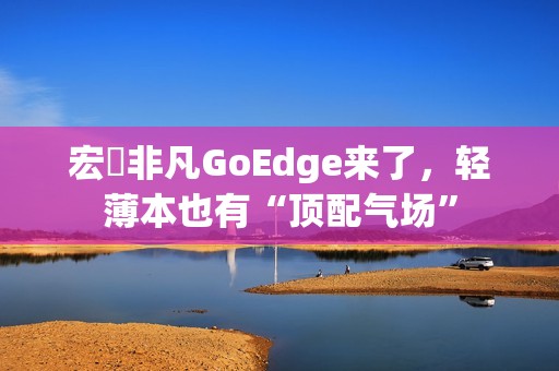 宏碁非凡GoEdge来了，轻薄本也有“顶配气场”