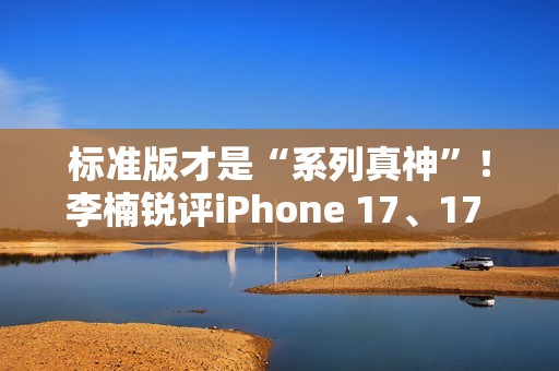 标准版才是“系列真神”！李楠锐评iPhone 17、17 Pro Max：苹果从鄙视到成为华为小米