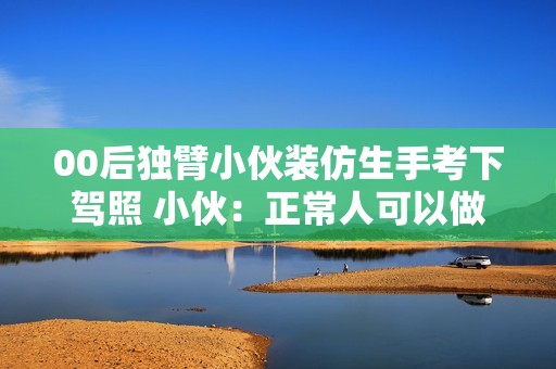 00后独臂小伙装仿生手考下驾照 小伙：正常人可以做的事我都可以做